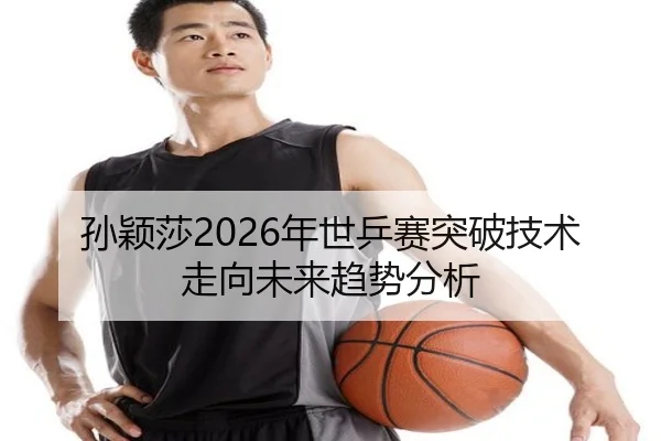 孙颖莎2026年世乒赛突破技术走向未来趋势分析